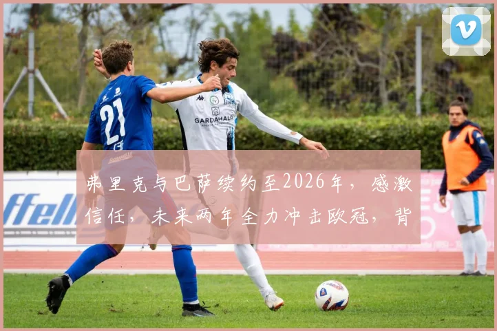 弗里克与巴萨续约至2026年,感激信任,未来两年全力冲击欧冠,背后原因与球队规划详解