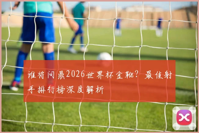 谁将问鼎2026世界杯金靴？最佳射手排行榜深度解析
