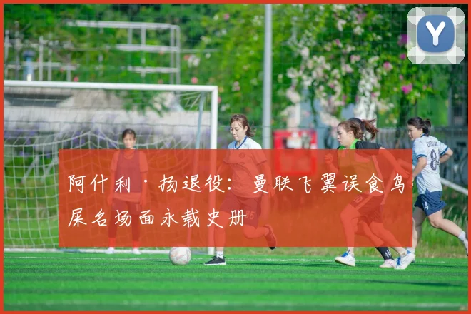 阿什利·扬退役：曼联飞翼误食鸟屎名场面永载史册