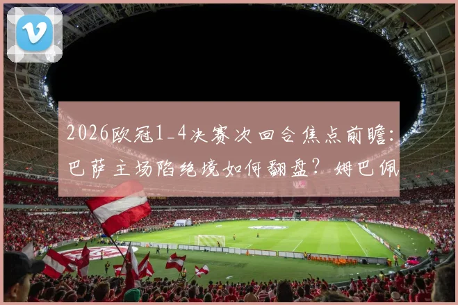 2026欧冠1_4决赛次回合焦点前瞻:巴萨主场陷绝境如何翻盘?姆巴佩伤情成巴黎最大变数
