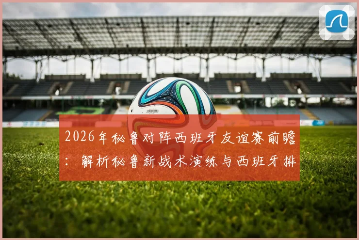 2026年秘鲁对阵西班牙友谊赛前瞻：解析秘鲁新战术演练与西班牙排名下跌背后的深层原因