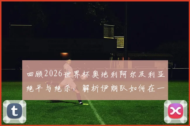 回顾2026世界杯奥地利阿尔及利亚绝平与绝杀，解析伊朗队如何在一波三折中遗憾告别赛事