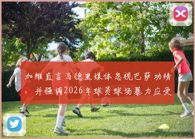 加维直言马德里媒体忽视巴萨功绩,并强调2026年球员球场暴力应受严惩,杜绝打人行为