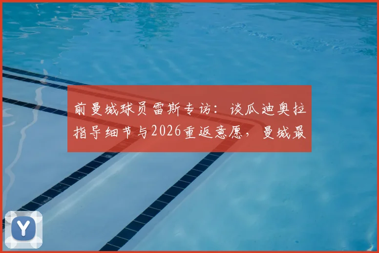 前曼城球员雷斯专访：谈瓜迪奥拉指导细节与2026重返意愿，曼城最新动态解读