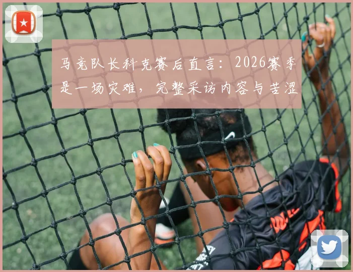 马竞队长科克赛后直言：2026赛季是一场灾难，完整采访内容与苦涩原因解析