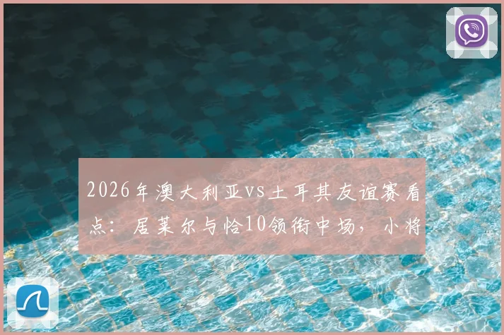 2026年澳大利亚vs土耳其友谊赛看点:居莱尔与恰10领衔中场,小将伊兰昆达能否闪耀?