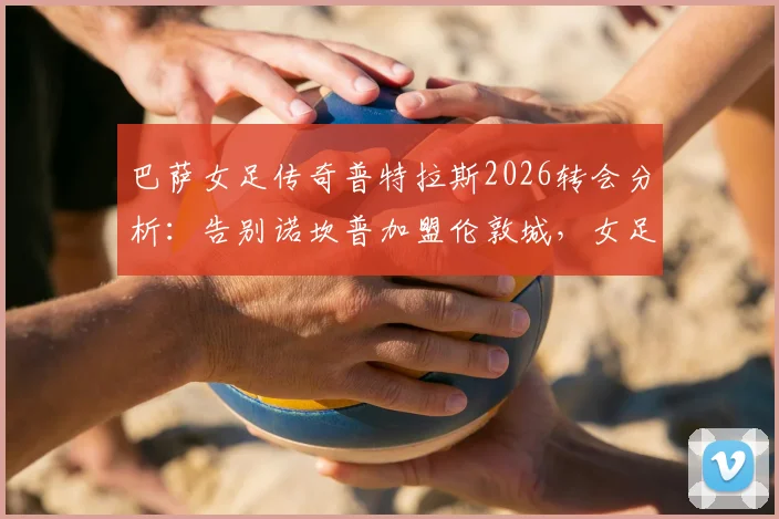 巴萨女足传奇普特拉斯2026转会分析：告别诺坎普加盟伦敦城，女足转会市场格局如何变化？