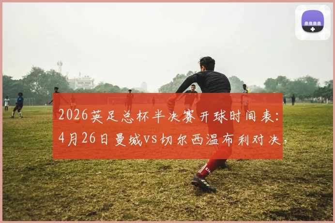 2026英足总杯半决赛开球时间表:4月26日曼城vs切尔西温布利对决,附直播渠道与观赛全指南