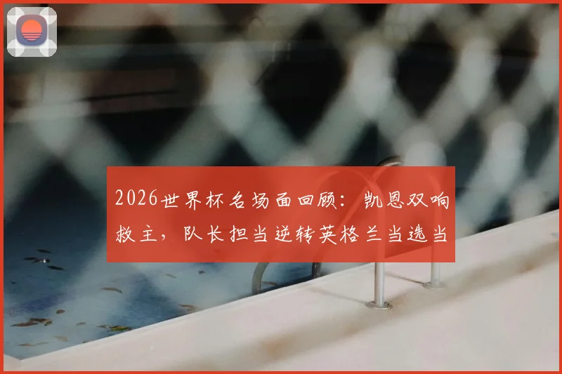 2026世界杯名场面回顾:凯恩双响救主,队长担当逆转英格兰当选当日之星