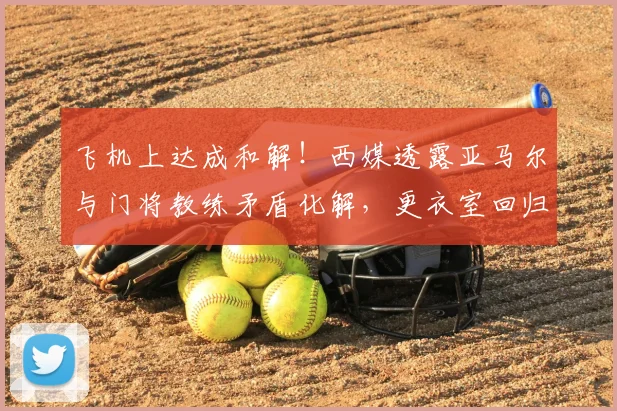 飞机上达成和解！西媒透露亚马尔与门将教练矛盾化解，更衣室回归平静