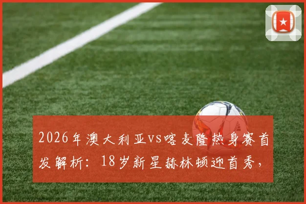 2026年澳大利亚vs喀麦隆热身赛首发解析：18岁新星赫林顿迎首秀，中场核心麦格里领衔出战