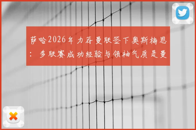萨哈2026年力荐曼联签下奥斯梅恩:多联赛成功经验与领袖气质是曼联锋线稀缺品