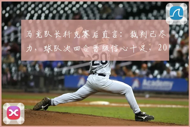 马竞队长科克赛后直言:裁判已尽力,球队次回合晋级信心十足,2026赛季关键战前景如何?