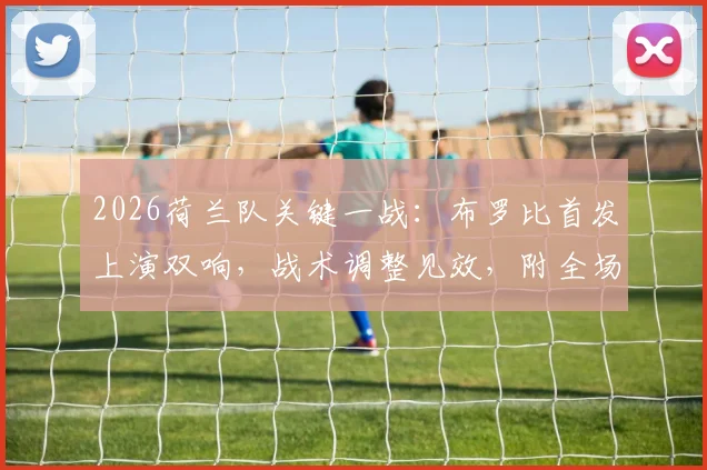 2026荷兰队关键一战：布罗比首发上演双响，战术调整见效，附全场精华视频及数据解析