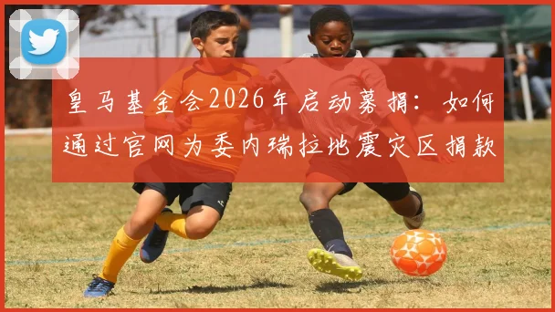 皇马基金会2026年启动募捐:如何通过官网为委内瑞拉地震灾区捐款,附详细步骤与最新进展