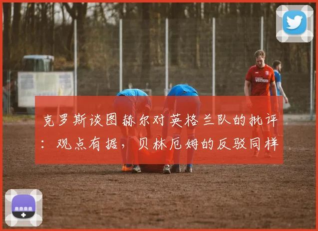 克罗斯谈图赫尔对英格兰队的批评：观点有据，贝林厄姆的反驳同样站得住脚