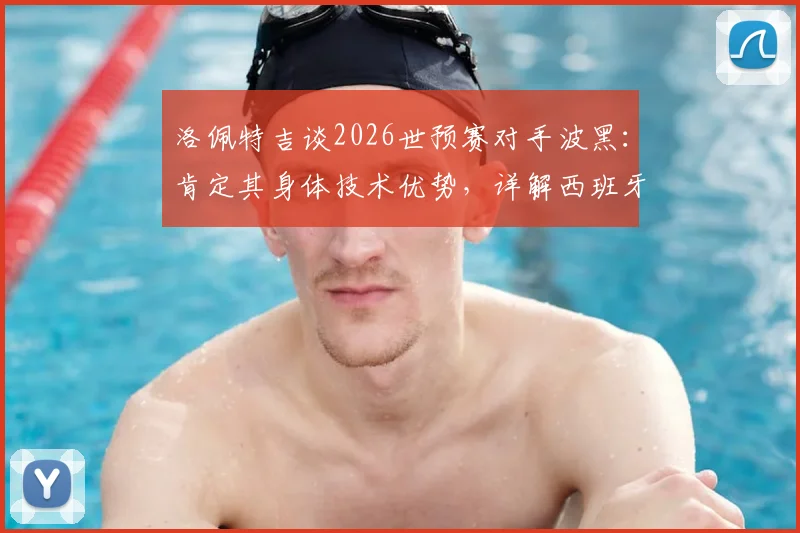 洛佩特吉谈2026世预赛对手波黑:肯定其身体技术优势,详解西班牙队备战竞争策略