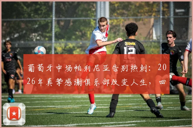 葡萄牙中场帕利尼亚告别热刺：2026年真挚感谢俱乐部改变人生，回顾效力时光与未来去向