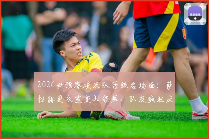 2026世预赛埃及队晋级名场面：萨拉赫更衣室变DJ领舞，队友疯狂庆祝视频全集