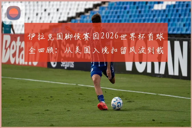伊拉克国脚侯赛因2026世界杯首球全回顾：从美国入境扣留风波到载入史册的破门瞬间