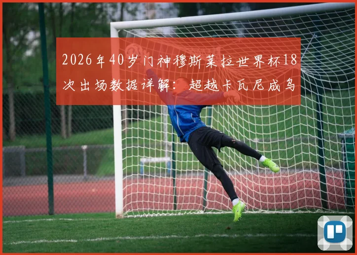 2026年40岁门神穆斯莱拉世界杯18次出场数据详解:超越卡瓦尼成乌拉圭队史第一人,附生涯关键数据盘点