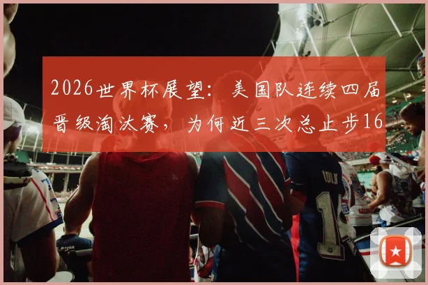 2026世界杯展望：美国队连续四届晋级淘汰赛，为何近三次总止步16强？魔咒原因与破局前景分析
