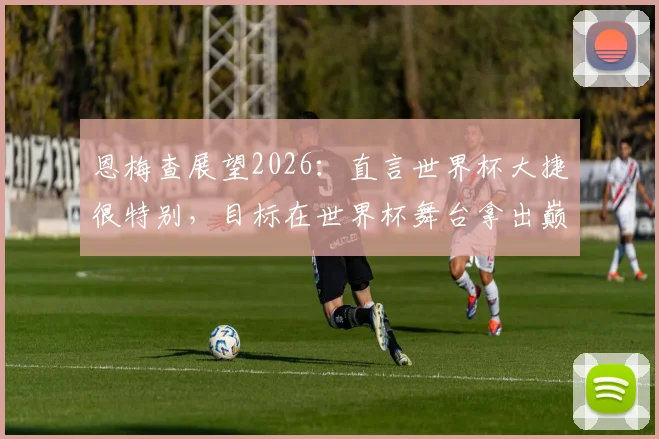 恩梅查展望2026：直言世界杯大捷很特别，目标在世界杯舞台拿出巅峰状态