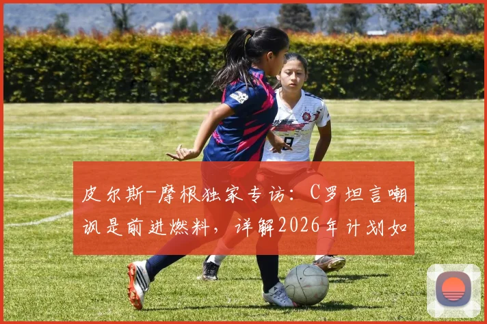 皮尔斯-摩根独家专访：C罗坦言嘲讽是前进燃料，详解2026年计划如何证明其历史最佳地位