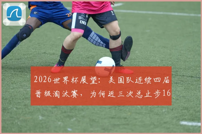 2026世界杯展望:美国队连续四届晋级淘汰赛,为何近三次总止步16强?魔咒原因与破局前景分析