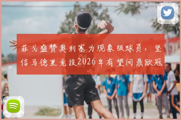 菲戈盛赞奥利塞为现象级球员，坚信马德里竞技2026年有望问鼎欧冠