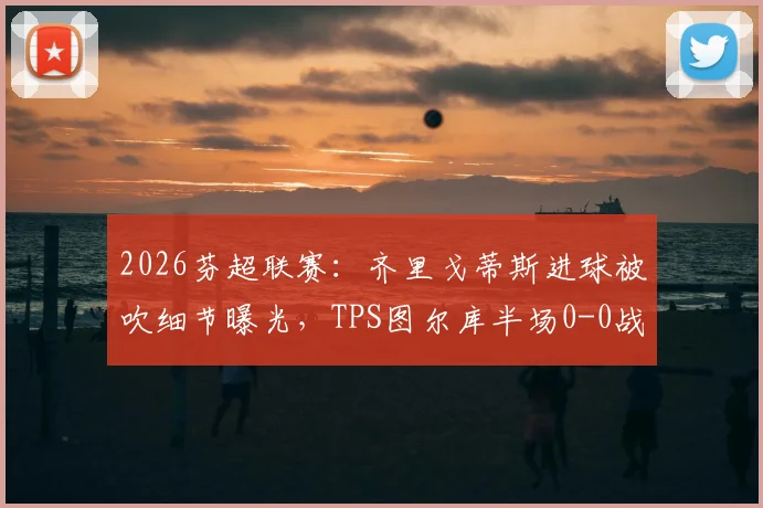 2026芬超联赛:齐里戈蒂斯进球被吹细节曝光,TPS图尔库半场0-0战平赫尔辛基,附进球争议回放分析