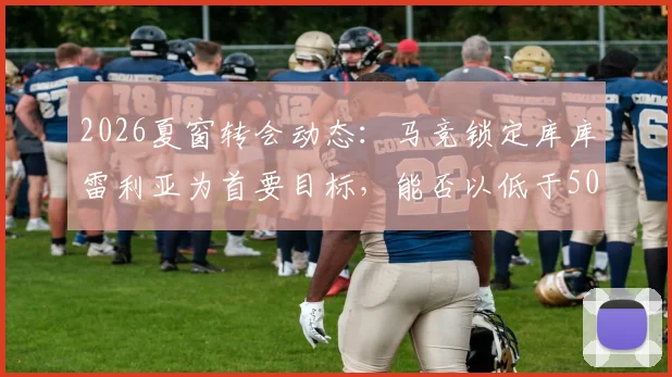 2026夏窗转会动态：马竞锁定库库雷利亚为首要目标，能否以低于5000万欧元达成交易？