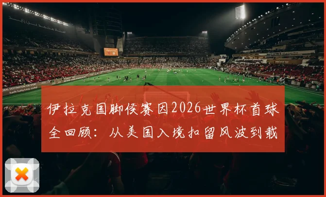 伊拉克国脚侯赛因2026世界杯首球全回顾：从美国入境扣留风波到载入史册的破门瞬间
