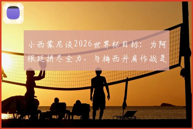 小西蒙尼谈2026世界杯目标:为阿根廷拼尽全力,与梅西并肩作战是梦想成真