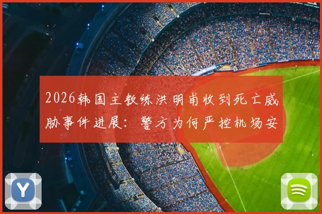 2026韩国主教练洪明甫收到死亡威胁事件进展:警方为何严控机场安保,事件后续影响几何