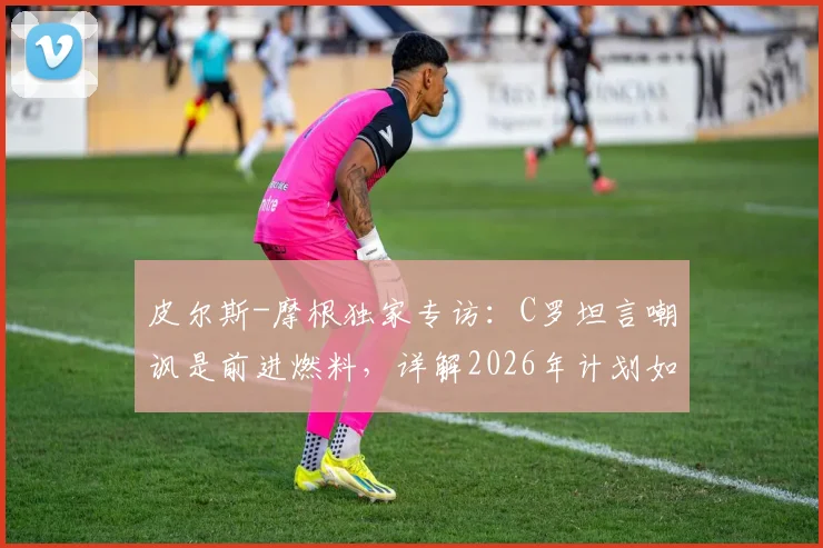 皮尔斯-摩根独家专访:C罗坦言嘲讽是前进燃料,详解2026年计划如何证明其历史最佳地位