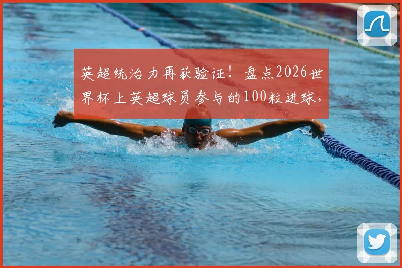 英超统治力再获验证!盘点2026世界杯上英超球员参与的100粒进球,看第一联赛如何影响世界足坛格局