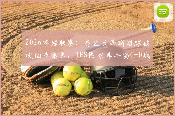2026芬超联赛：齐里戈蒂斯进球被吹细节曝光，TPS图尔库半场0-0战平赫尔辛基，附进球争议回放分析