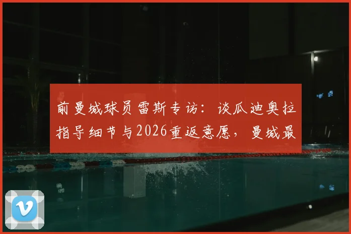 前曼城球员雷斯专访：谈瓜迪奥拉指导细节与2026重返意愿，曼城最新动态解读