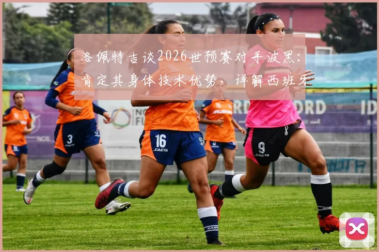 洛佩特吉谈2026世预赛对手波黑：肯定其身体技术优势，详解西班牙队备战竞争策略