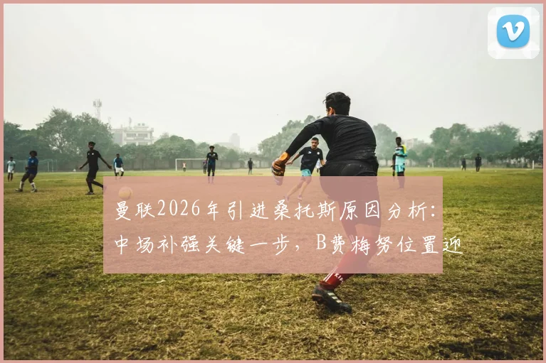 曼联2026年引进桑托斯原因分析：中场补强关键一步，B费梅努位置迎来新变化