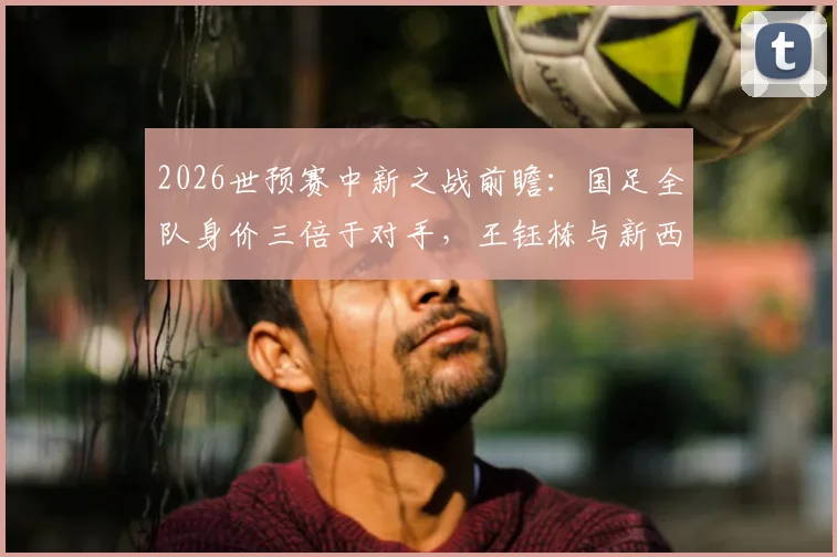 2026世预赛中新之战前瞻：国足全队身价三倍于对手，王钰栋与新西兰“塞鸟”成看点