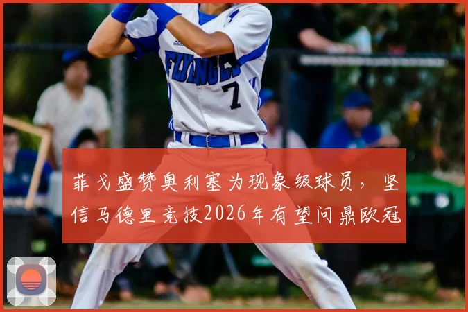 菲戈盛赞奥利塞为现象级球员,坚信马德里竞技2026年有望问鼎欧冠