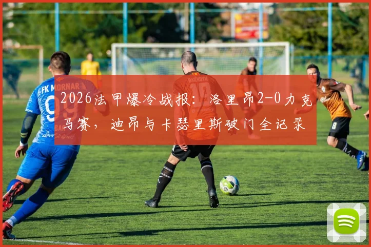 2026法甲爆冷战报：洛里昂2-0力克马赛，迪昂与卡瑟里斯破门全记录及比赛分析
