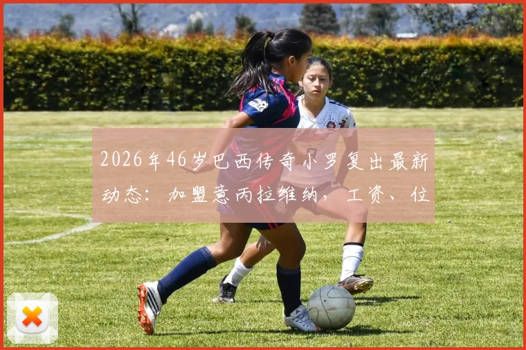 2026年46岁巴西传奇小罗复出最新动态：加盟意丙拉维纳，工资、位置及球队实力深度分析