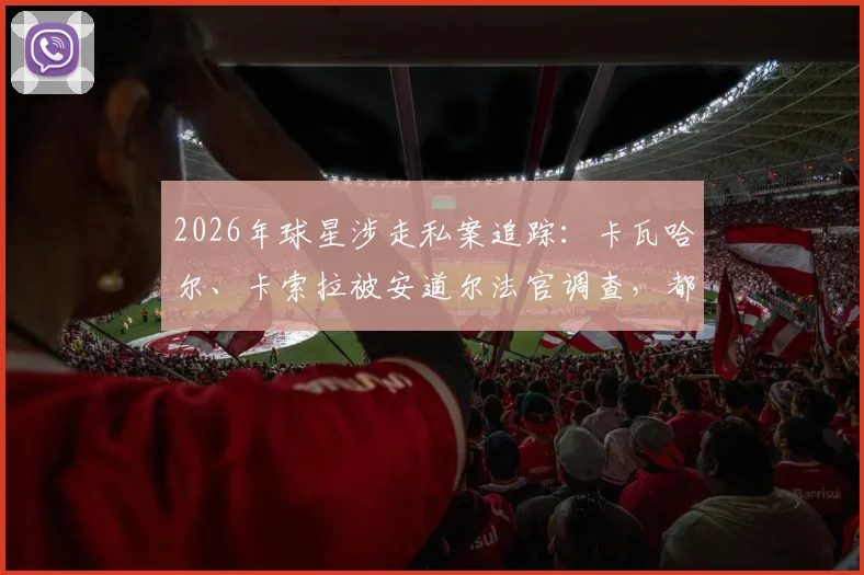 2026年球星涉走私案追踪:卡瓦哈尔、卡索拉被安道尔法官调查,都体披露手表走私案最新细节