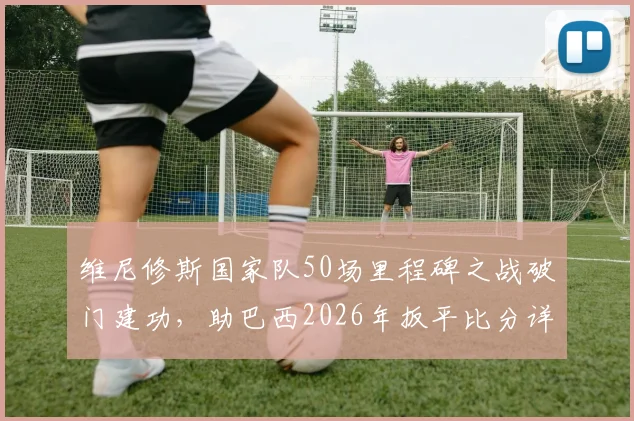 维尼修斯国家队50场里程碑之战破门建功,助巴西2026年扳平比分详情回顾