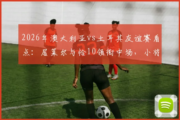 2026年澳大利亚vs土耳其友谊赛看点：居莱尔与恰10领衔中场，小将伊兰昆达能否闪耀？