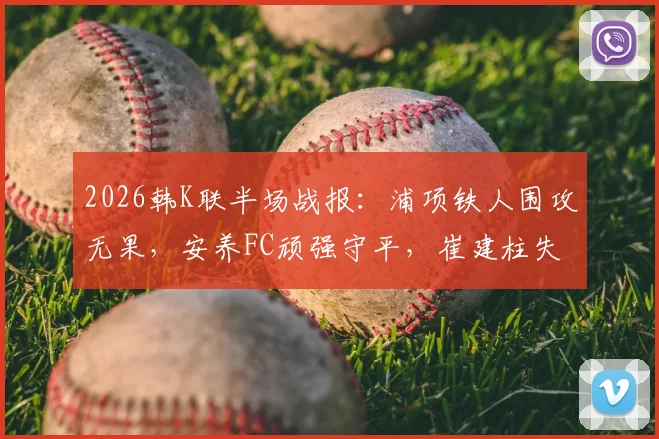 2026韩K联半场战报：浦项铁人围攻无果，安养FC顽强守平，崔建柱失良机成转折