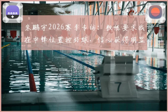 朱鹏宇2026赛季专访：教练要求我在中锋位置控好球，信心获得明显提升，技术特点全面解析